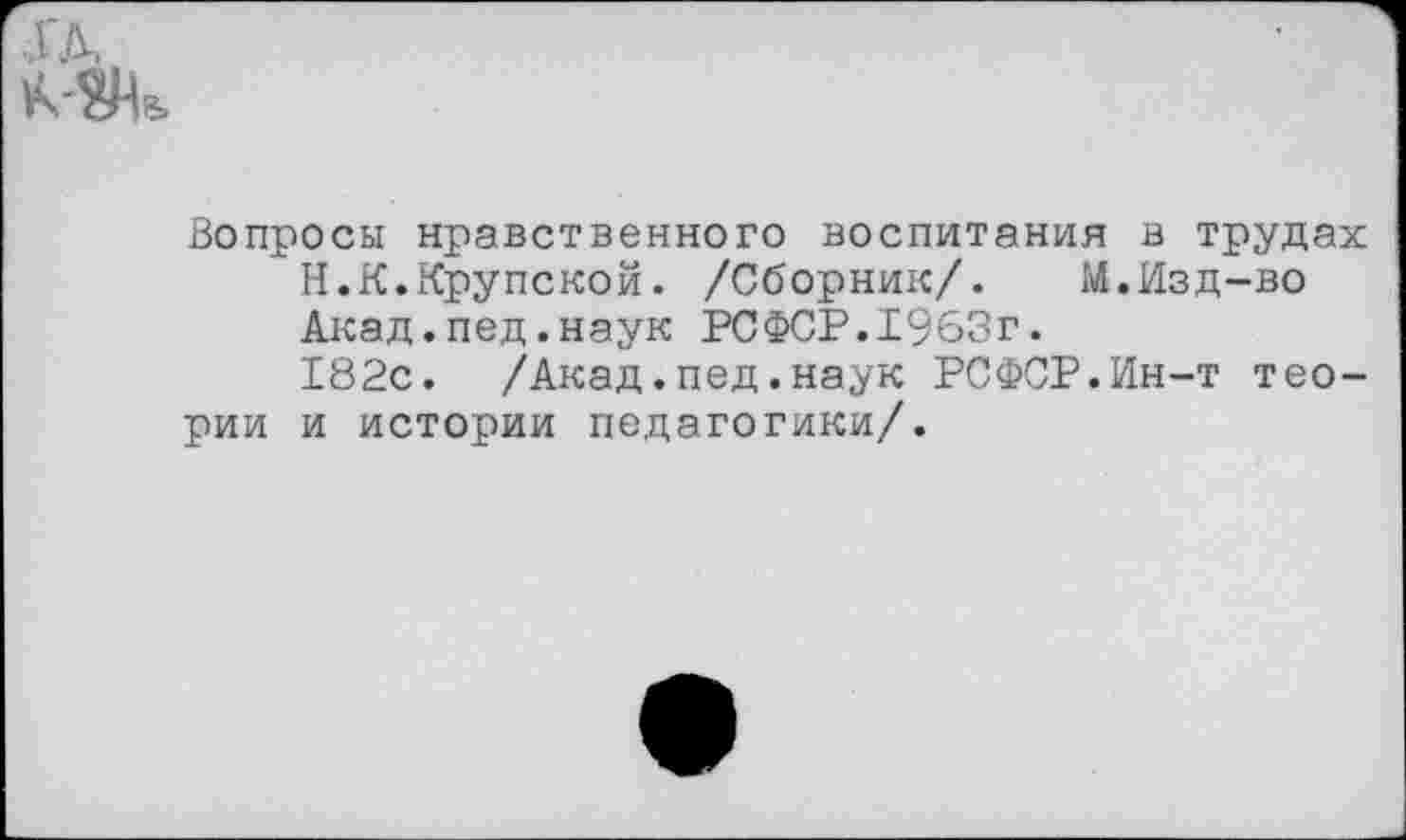 ﻿Вопросы нравственного воспитания в трудах
Н.К.Крупской. /Сборник/.	М.Изд-во
Акад.пед.наук РСФСР.1963г.
182с. /Акад.пед.наук РСФСР.Ин-т теории и истории педагогики/.